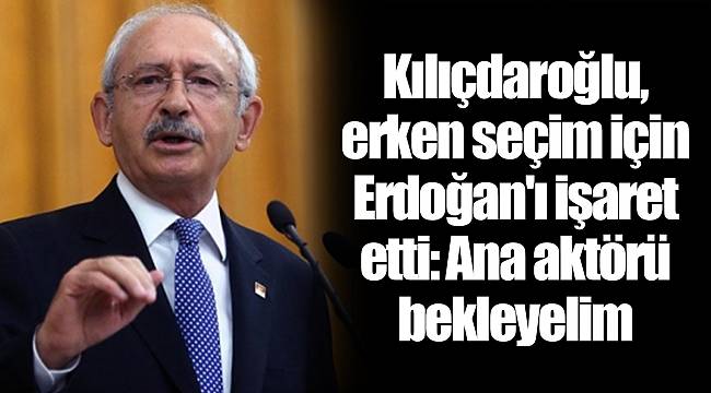 Kılıçdaroğlu, erken seçim için Erdoğan'ı işaret etti: Ana aktörü bekleyelim