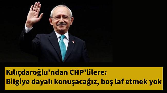 Kılıçdaroğlu'ndan CHP'lilere: Bilgiye dayalı konuşacağız, boş laf etmek yok