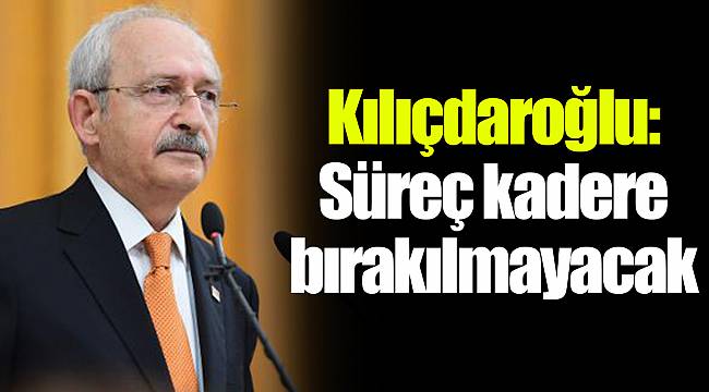 Kılıçdaroğlu: Süreç kadere bırakılmayacak