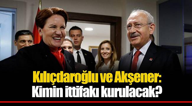 Kılıçdaroğlu ve Akşener: Kimin ittifakı kurulacak?