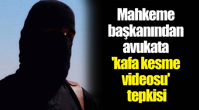Mahkeme başkanından avukata 'kafa kesme videosu' tepkisi