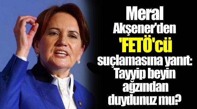 Meral Akşener'den 'FETÖ'cü suçlamasına yanıt: Tayyip beyin ağzından duydunuz mu?