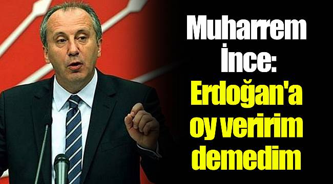 Muharrem İnce: Erdoğan'a oy veririm demedim