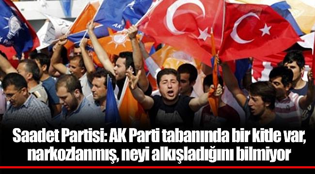 Saadet Partisi: AK Parti tabanında bir kitle var, narkozlanmış, neyi alkışladığını bilmiyor