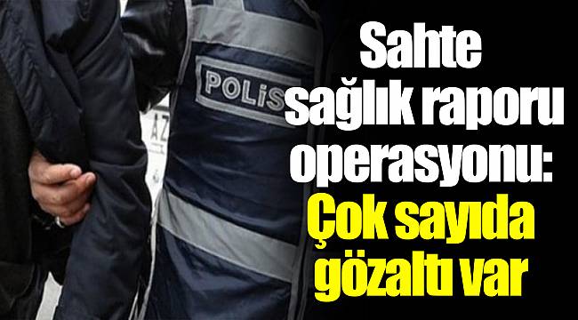 Sahte sağlık raporu operasyonu: Çok sayıda gözaltı var