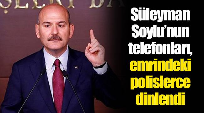 Süleyman Soylu’nun telefonları, emrindeki polislerce dinlendi
