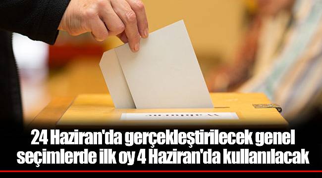 24 Haziran'da gerçekleştirilecek genel seçimlerde ilk oy 4 Haziran'da kullanılacak