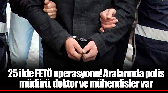 25 ilde FETÖ operasyonu! Aralarında polis müdürü, doktor ve mühendisler var