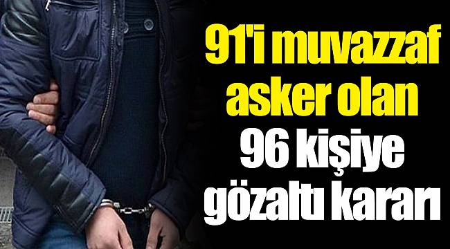 91'i muvazzaf asker olan 96 kişiye gözaltı kararı