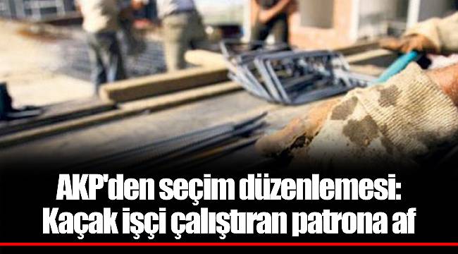 AKP'den seçim düzenlemesi: Kaçak işçi çalıştıran patrona af