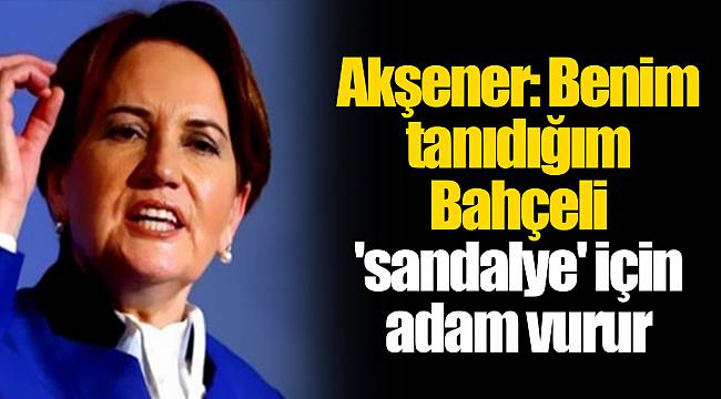 Akşener: Benim tanıdığım Bahçeli &#039;sandalye&#039; için adam vurur