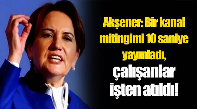 Akşener: Bir kanal mitingimi 10 saniye yayınladı, çalışanlar işten atıldı!
