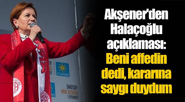 Akşener'den Halaçoğlu açıklaması: Beni affedin dedi, kararına saygı duydum
