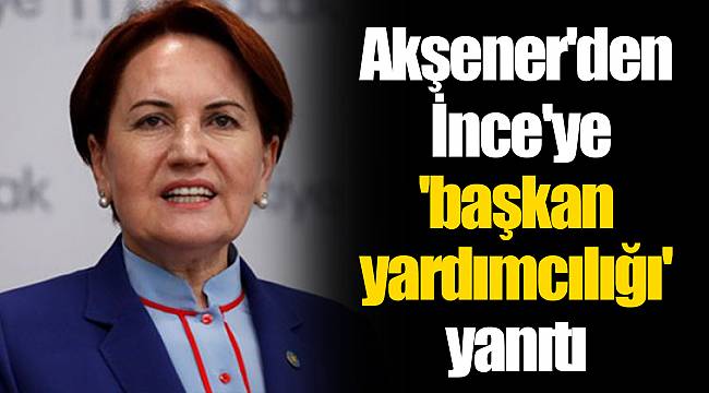 Akşener'den İnce'ye 'başkan yardımcılığı' yanıtı
