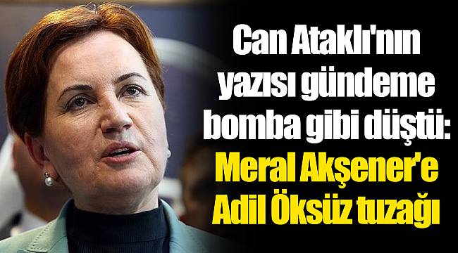 Can Ataklı'nın yazısı gündeme bomba gibi düştü: Meral Akşener'e Adil Öksüz tuzağı