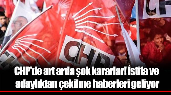 CHP'de art arda şok kararlar! İstifa ve adaylıktan çekilme haberleri geliyor