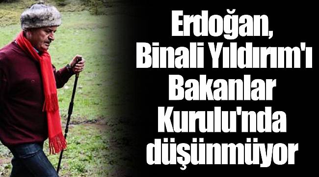 Erdoğan, Binali Yıldırım'ı Bakanlar Kurulu'nda düşünmüyor
