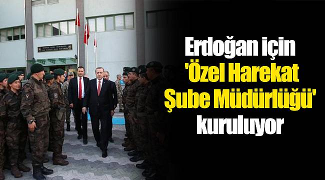 Erdoğan için 'Özel Harekat Şube Müdürlüğü' kuruluyor