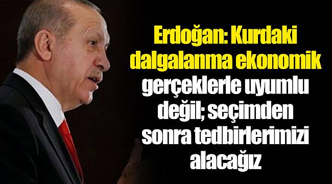 Erdoğan: Kurdaki dalgalanma ekonomik gerçeklerle uyumlu değil; seçimden sonra tedbirlerimizi alacağız