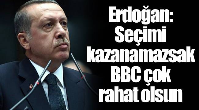 Erdoğan: Seçimi kazanamazsak BBC çok rahat olsun