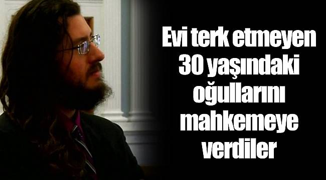 Evi terk etmeyen 30 yaşındaki oğullarını mahkemeye verdiler