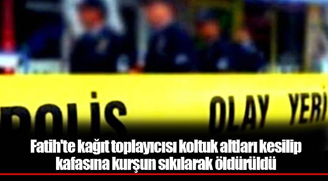 Fatih'te kağıt toplayıcısı koltuk altları kesilip kafasına kurşun sıkılarak öldürüldü