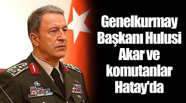 Genelkurmay Başkanı Hulusi Akar ve komutanlar Hatay'da