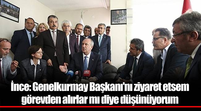 İnce: Genelkurmay Başkanı'nı ziyaret etsem görevden alırlar mı diye düşünüyorum