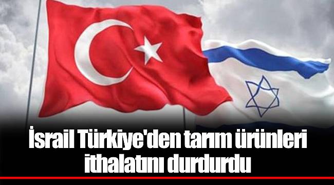 İsrail Türkiye'den tarım ürünleri ithalatını durdurdu