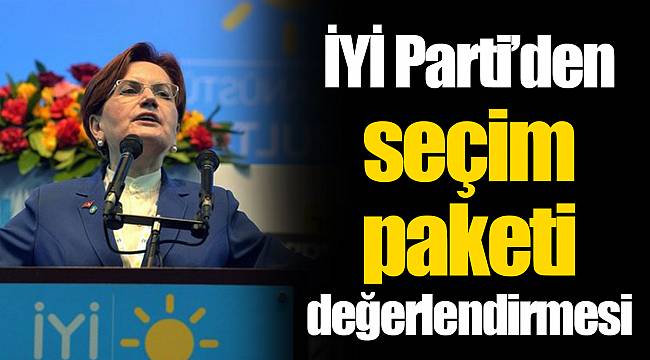 İYİ Parti’den seçim paketi değerlendirmesi