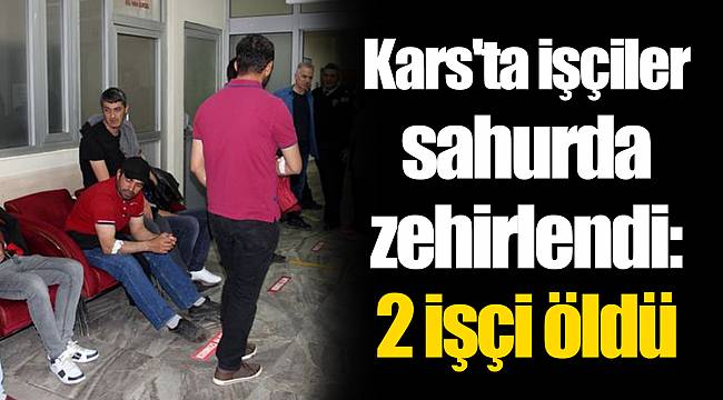 Kars'ta işçiler sahurda zehirlendi: 2 işçi öldü