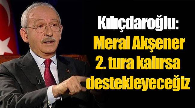 Kılıçdaroğlu: Meral Akşener 2. tura kalırsa destekleyeceğiz