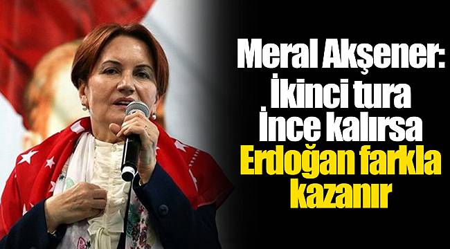 Meral Akşener: İkinci tura İnce kalırsa Erdoğan farkla kazanır