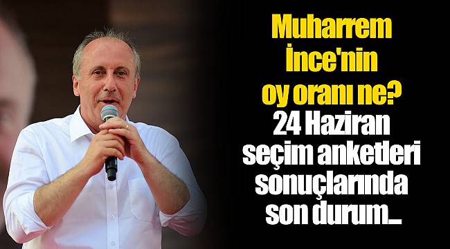 Muharrem İnce'nin oy oranı ne? 24 Haziran seçim anketleri sonuçlarında son durum...