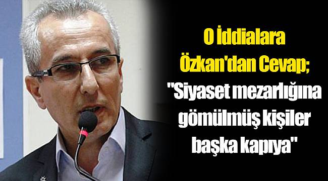 O İddialara Özkan'dan Cevap; "Siyaset mezarlığına gömülmüş kişiler başka kapıya"