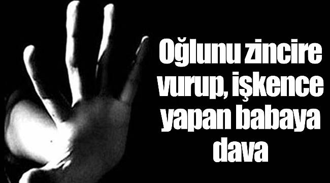 Oğlunu zincire vurup, işkence yapan babaya dava