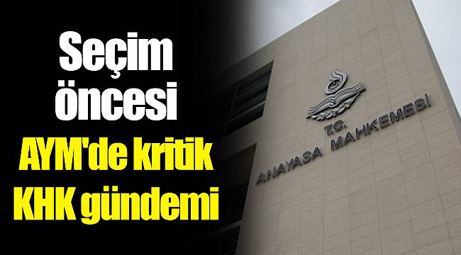 Seçim öncesi AYM'de kritik KHK gündemi