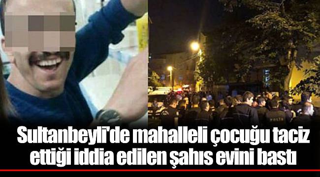Sultanbeyli'de mahalleli çocuğu taciz ettiği iddia edilen şahıs evini bastı