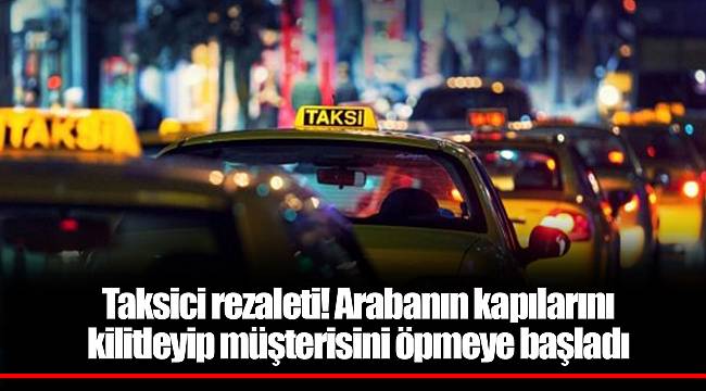 Taksici rezaleti! Arabanın kapılarını kilitleyip müşterisini öpmeye başladı