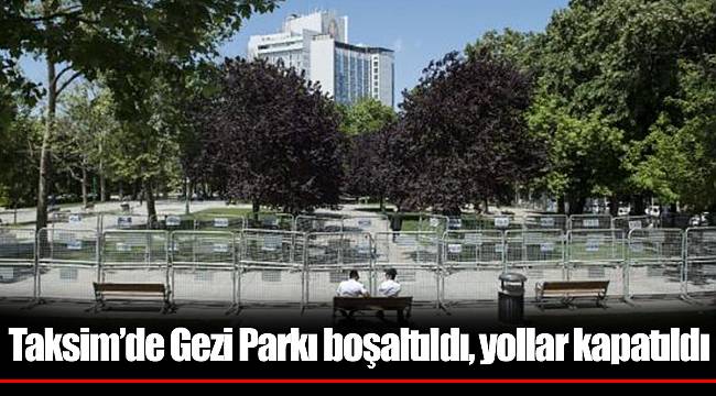 Taksim’de Gezi Parkı boşaltıldı, yollar kapatıldı