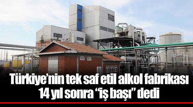 Türkiye’nin tek saf etil alkol fabrikası 14 yıl sonra “iş başı” dedi