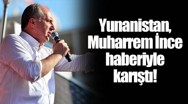 Yunanistan, Muharrem İnce haberiyle karıştı!