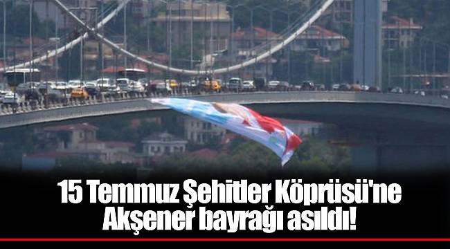 15 Temmuz Şehitler Köprüsü'ne Akşener bayrağı asıldı!