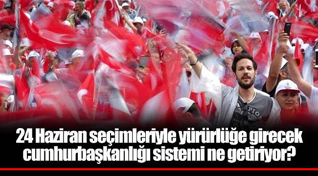 24 Haziran seçimleriyle yürürlüğe girecek cumhurbaşkanlığı sistemi ne getiriyor?
