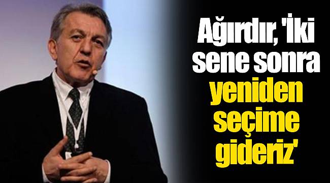 Ağırdır, 'İki sene sonra yeniden seçime gideriz'
