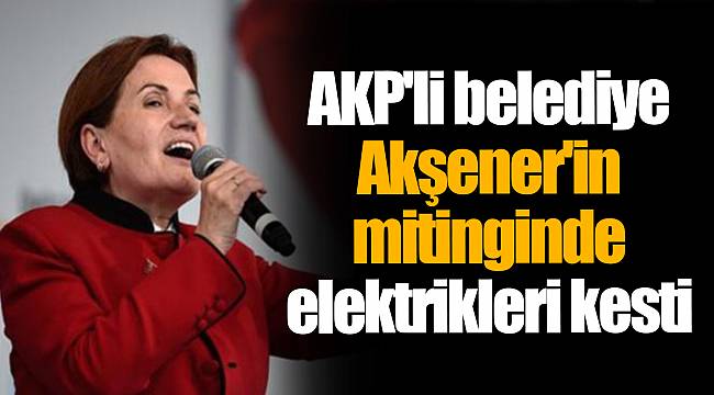 AKP'li belediye Akşener'in mitinginde elektrikleri kesti