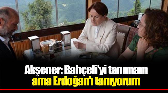 Akşener: Bahçeli'yi tanımam ama Erdoğan'ı tanıyorum