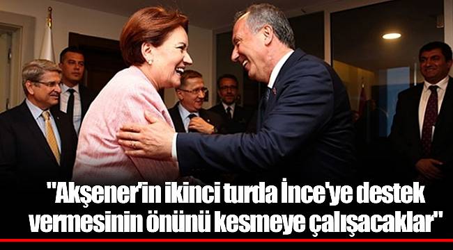 "Akşener'in ikinci turda İnce'ye destek vermesinin önünü kesmeye çalışacaklar"