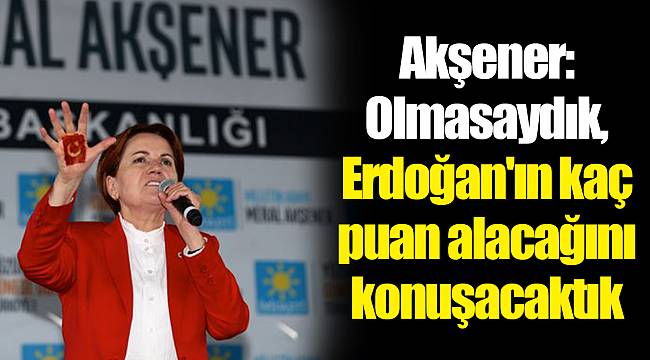 Akşener: Olmasaydık, Erdoğan'ın kaç puan alacağını konuşacaktık