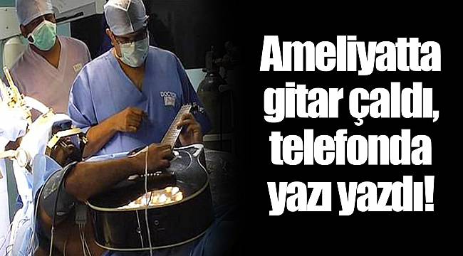 Ameliyatta gitar çaldı, telefonda yazı yazdı!